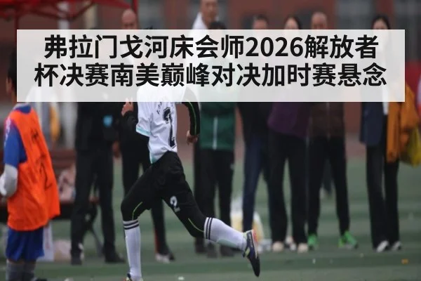 弗拉门戈河床会师2026解放者杯决赛南美巅峰对决加时赛悬念